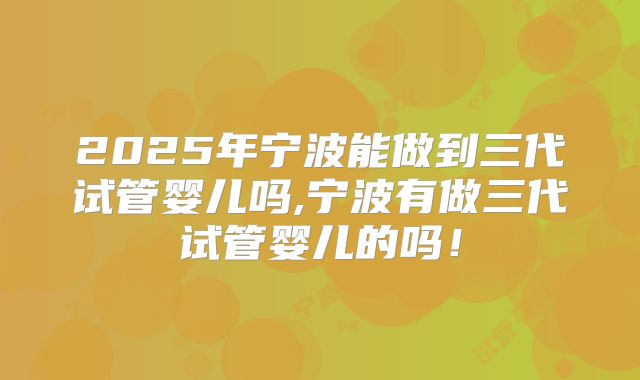 2025年宁波能做到三代试管婴儿吗,宁波有做三代试管婴儿的吗！