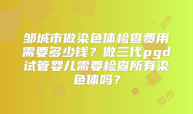 邹城市做染色体检查费用需要多少钱？做三代pgd试管婴儿需要检查所有染色体吗？