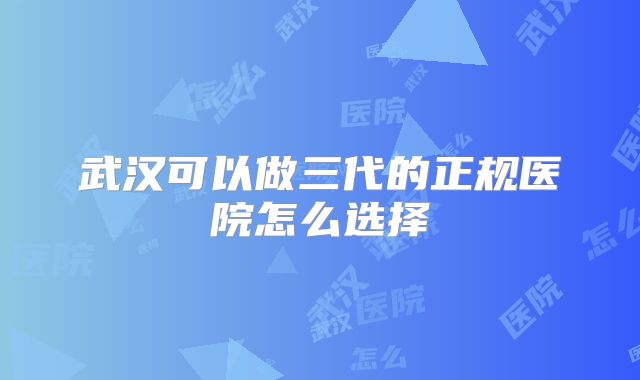 武汉可以做三代的正规医院怎么选择