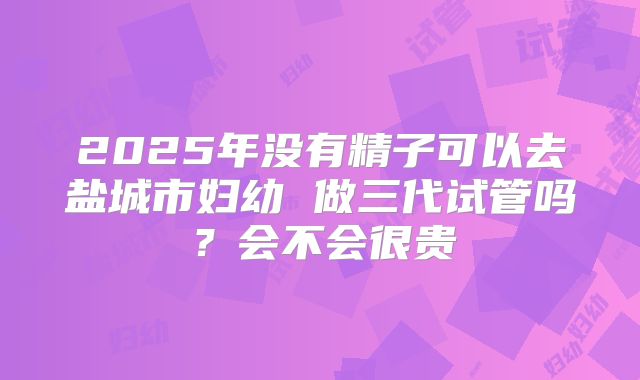2025年没有精子可以去盐城市妇幼 做三代试管吗?会不会很贵