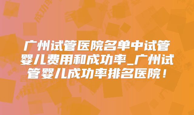 广州试管医院名单中试管婴儿费用和成功率_广州试管婴儿成功率排名医院！