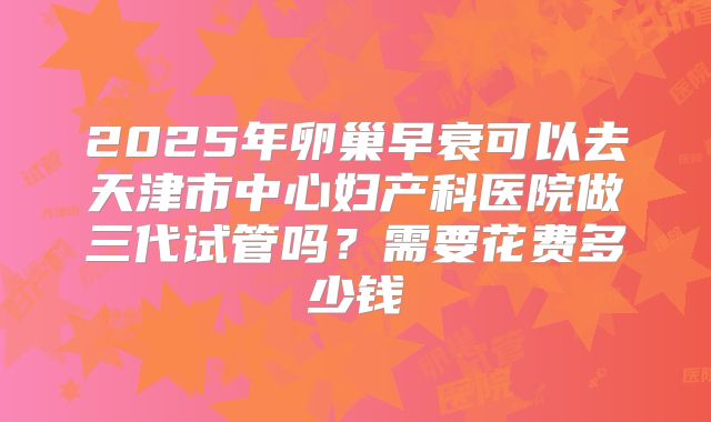 2025年卵巢早衰可以去天津市中心妇产科医院做三代试管吗?需要花费多少钱