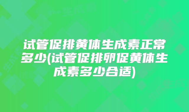 试管促排黄体生成素正常多少(试管促排卵促黄体生成素多少合适)