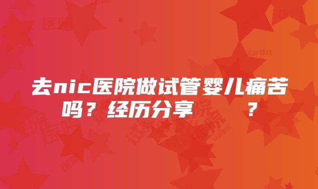 去nic医院做试管婴儿痛苦吗？经历分享    ？