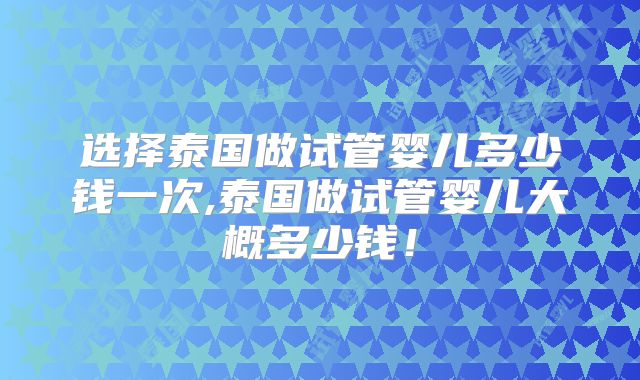 选择泰国做试管婴儿多少钱一次,泰国做试管婴儿大概多少钱！