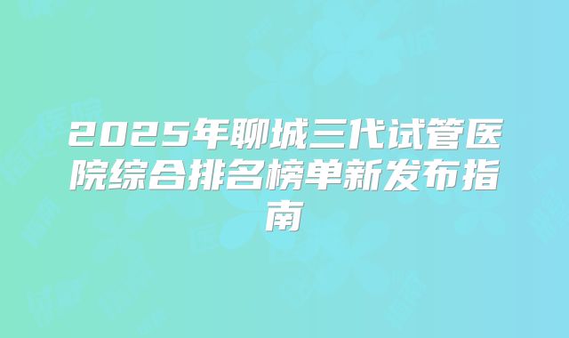 2025年聊城三代试管医院综合排名榜单新发布指南