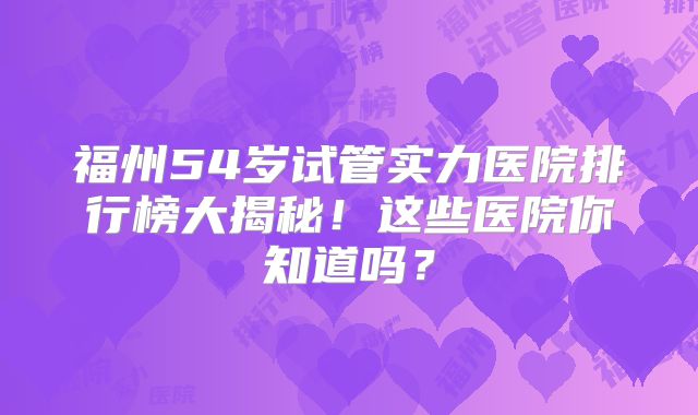 福州54岁试管实力医院排行榜大揭秘！这些医院你知道吗？