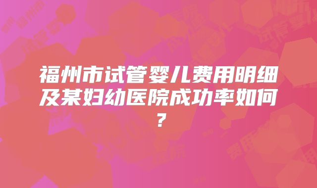 福州市试管婴儿费用明细及某妇幼医院成功率如何？