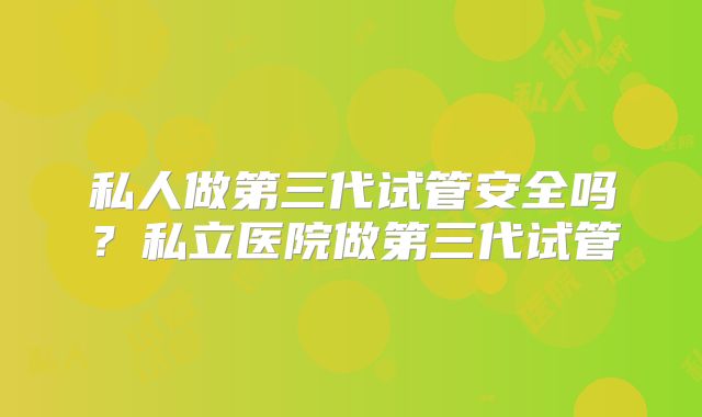 私人做第三代试管安全吗?私立医院做第三代试管