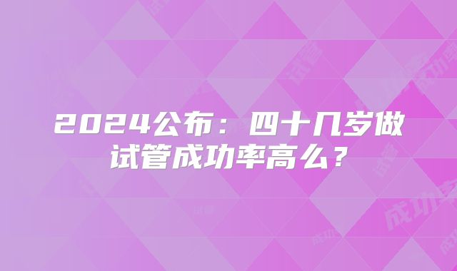 2024公布:四十几岁做试管成功率高么?