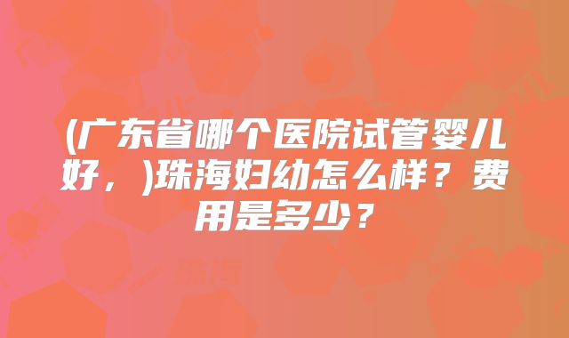 (广东省哪个医院试管婴儿好，)珠海妇幼怎么样？费用是多少？