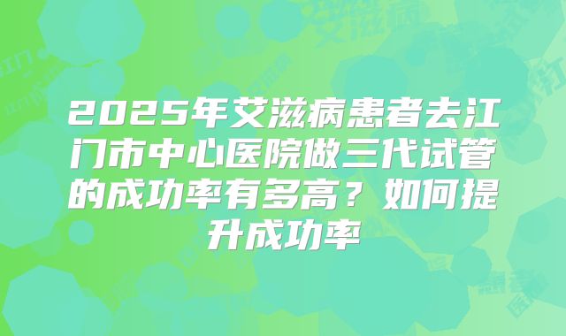 2025年艾滋病患者去江门市中心医院做三代试管的成功率有多高？如何提升成功率