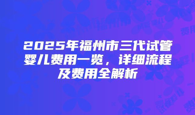 2025年福州市三代试管婴儿费用一览，详细流程及费用全解析