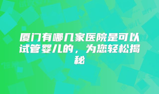 厦门有哪几家医院是可以试管婴儿的，为您轻松揭秘