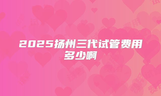 2025扬州三代试管费用多少啊