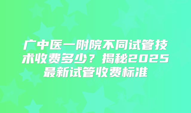 广中医一附院不同试管技术收费多少？揭秘2025最新试管收费标准