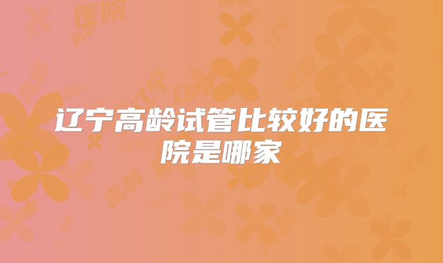 辽宁高龄试管比较好的医院是哪家