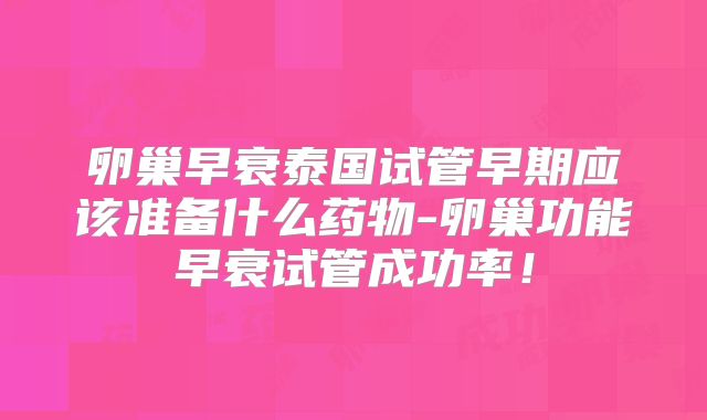 卵巢早衰泰国试管早期应该准备什么药物-卵巢功能早衰试管成功率！