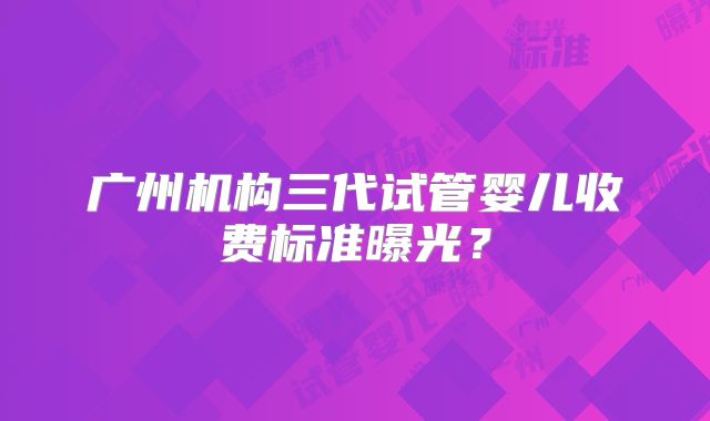 广州机构三代试管婴儿收费标准曝光?