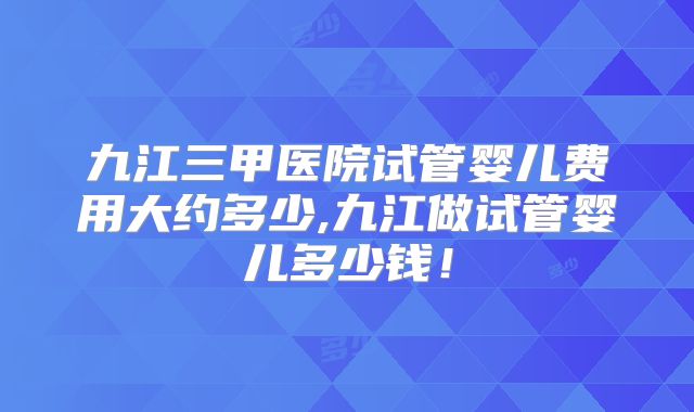 九江三甲医院试管婴儿费用大约多少,九江做试管婴儿多少钱!
