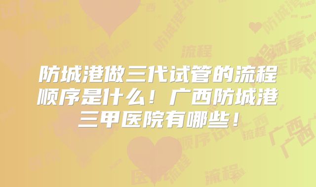 防城港做三代试管的流程顺序是什么！广西防城港三甲医院有哪些！