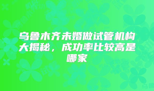 乌鲁木齐未婚做试管机构大揭秘,成功率比较高是哪家