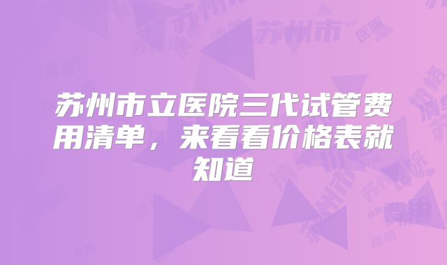 苏州市立医院三代试管费用清单，来看看价格表就知道
