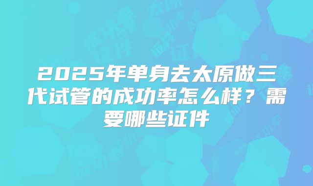 2025年单身去太原做三代试管的成功率怎么样？需要哪些证件