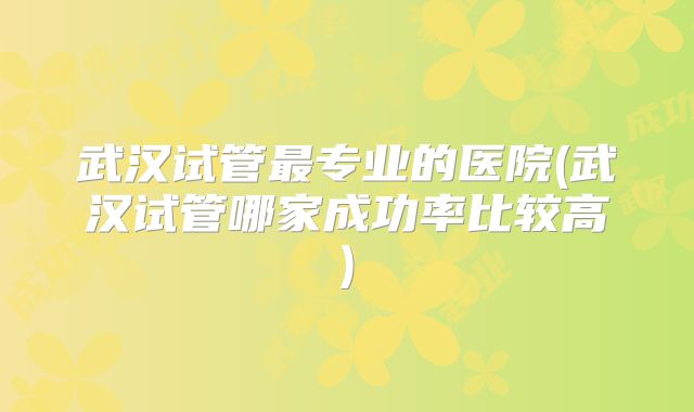 武汉试管最专业的医院(武汉试管哪家成功率比较高)