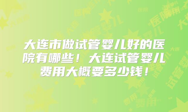大连市做试管婴儿好的医院有哪些!大连试管婴儿费用大概要多少钱!