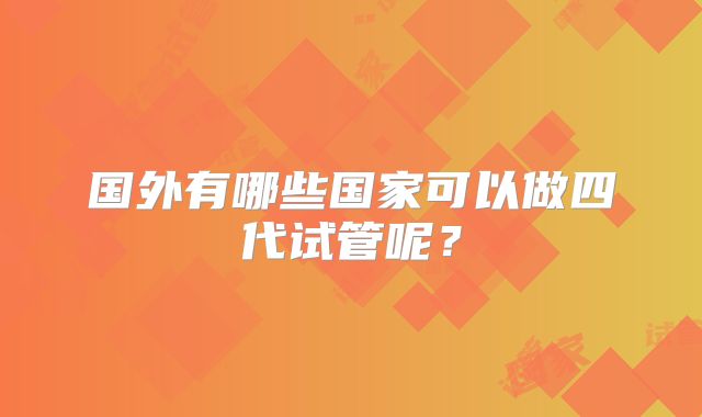 国外有哪些国家可以做四代试管呢?