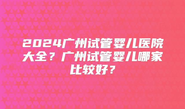 2024广州试管婴儿医院大全?广州试管婴儿哪家比较好?