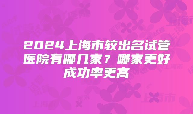 2024上海市较出名试管医院有哪几家？哪家更好成功率更高