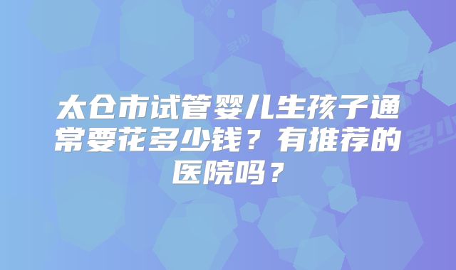 太仓市试管婴儿生孩子通常要花多少钱？有推荐的医院吗？