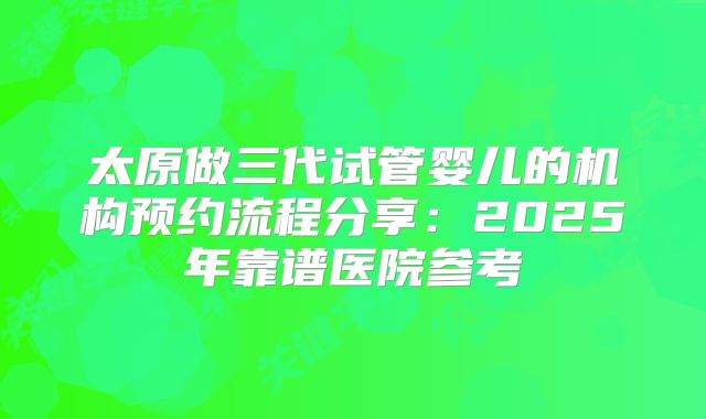 太原做三代试管婴儿的机构预约流程分享:2025年靠谱医院参考