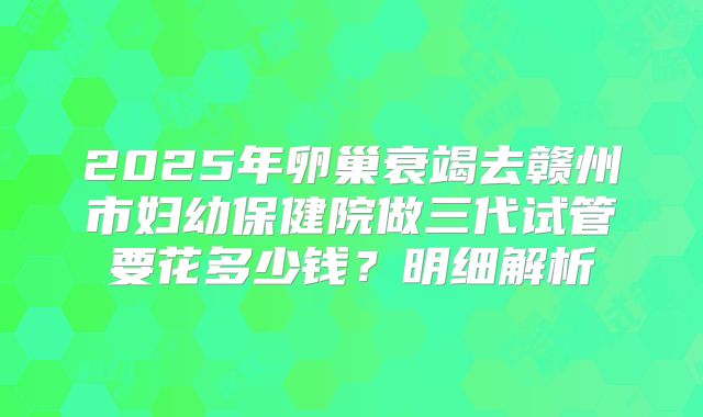 2025年卵巢衰竭去赣州市妇幼保健院做三代试管要花多少钱？明细解析