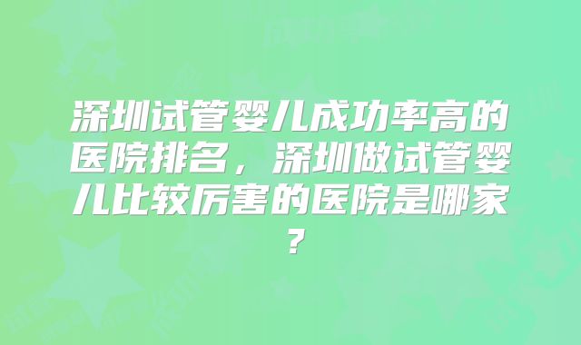 深圳试管婴儿成功率高的医院排名，深圳做试管婴儿比较厉害的医院是哪家？