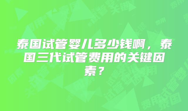 泰国试管婴儿多少钱啊，泰国三代试管费用的关键因素？