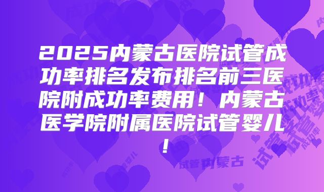 2025内蒙古医院试管成功率排名发布排名前三医院附成功率费用！内蒙古医学院附属医院试管婴儿！