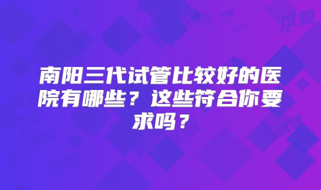 南阳三代试管比较好的医院有哪些？这些符合你要求吗？