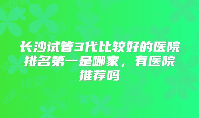 长沙试管3代比较好的医院排名第一是哪家,有医院推荐吗