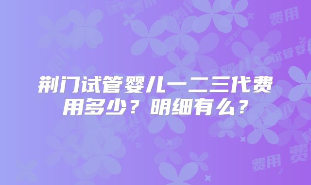 荆门试管婴儿一二三代费用多少？明细有么？