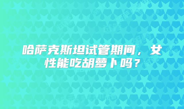哈萨克斯坦试管期间，女性能吃胡萝卜吗？