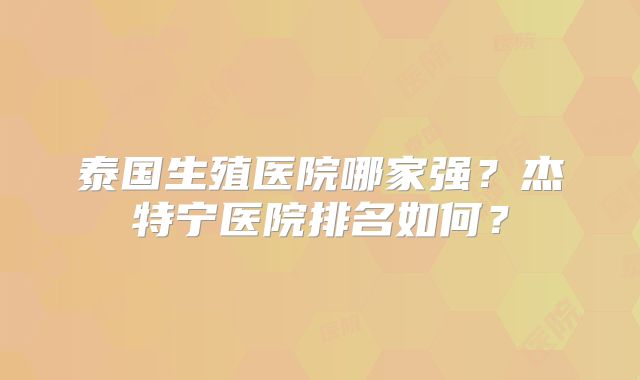 泰国生殖医院哪家强?杰特宁医院排名如何?
