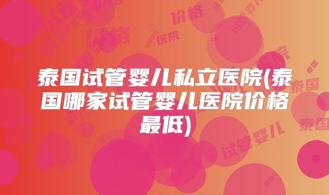 泰国试管婴儿私立医院(泰国哪家试管婴儿医院价格最低)