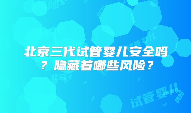 北京三代试管婴儿安全吗？隐藏着哪些风险？