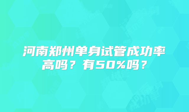 河南郑州单身试管成功率高吗?有50%吗?