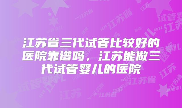 江苏省三代试管比较好的医院靠谱吗，江苏能做三代试管婴儿的医院