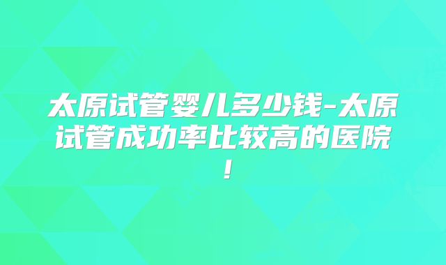 太原试管婴儿多少钱-太原试管成功率比较高的医院!