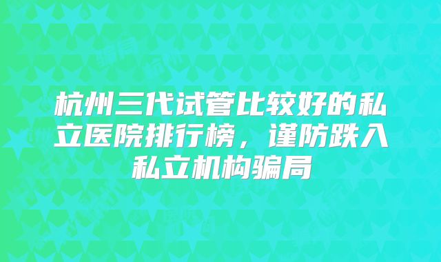 杭州三代试管比较好的私立医院排行榜,谨防跌入私立机构骗局